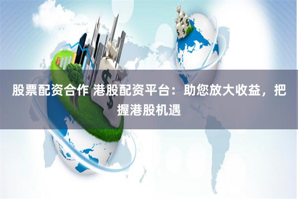 股票配资合作 港股配资平台：助您放大收益，把握港股机遇