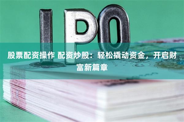 股票配资操作 配资炒股：轻松撬动资金，开启财富新篇章