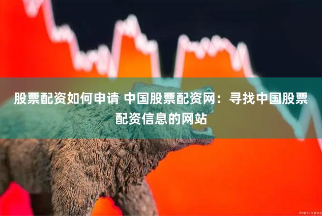 股票配资如何申请 中国股票配资网：寻找中国股票配资信息的网站