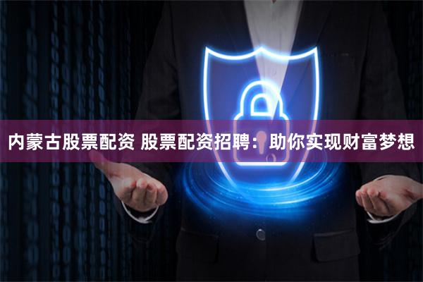 内蒙古股票配资 股票配资招聘：助你实现财富梦想