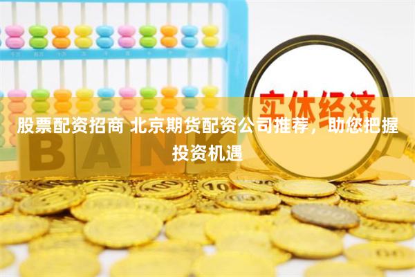 股票配资招商 北京期货配资公司推荐，助您把握投资机遇