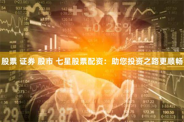 股票 证券 股市 七星股票配资:助您投资之路更顺畅