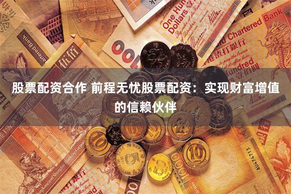 股票配资合作 前程无忧股票配资：实现财富增值的信赖伙伴