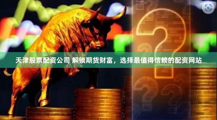 天津股票配资公司 解锁期货财富，选择最值得信赖的配资网站