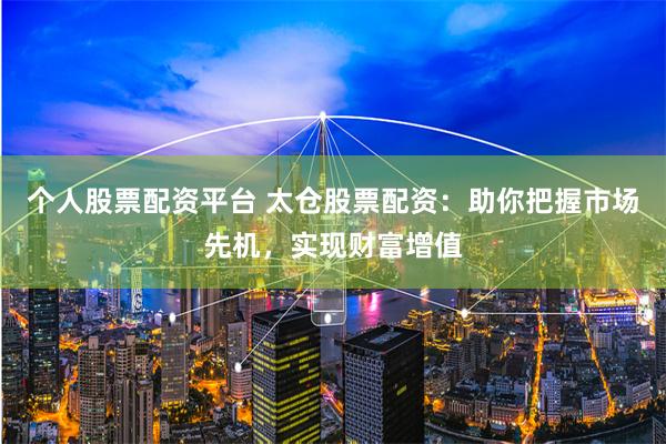 个人股票配资平台 太仓股票配资：助你把握市场先机，实现财富增值