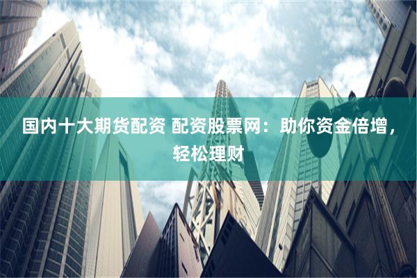 国内十大期货配资 配资股票网：助你资金倍增，轻松理财