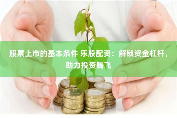 股票上市的基本条件 乐股配资：解锁资金杠杆，助力投资腾飞
