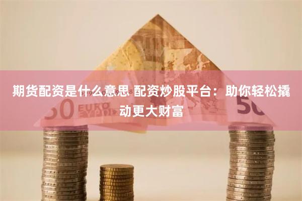 期货配资是什么意思 配资炒股平台：助你轻松撬动更大财富