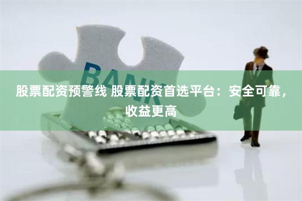 股票配资预警线 股票配资首选平台：安全可靠，收益更高